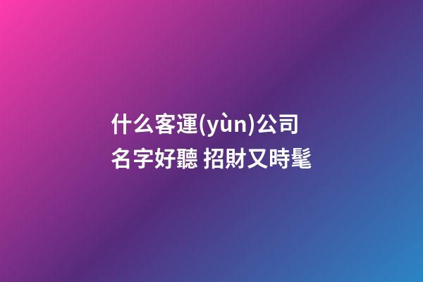 什么客運(yùn)公司名字好聽 招財又時髦-第1張-公司起名-玄機(jī)派